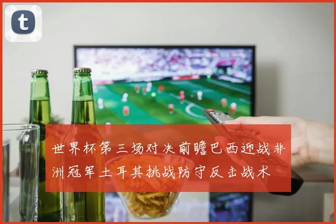 世界杯第三场对决前瞻巴西迎战非洲冠军土耳其挑战防守反击战术