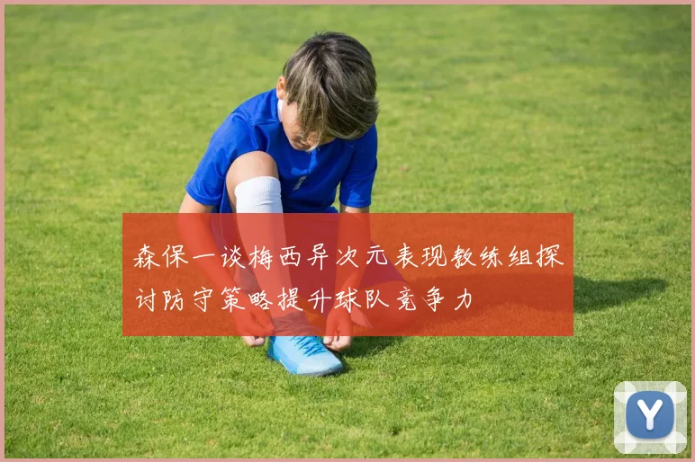 森保一谈梅西异次元表现教练组探讨防守策略提升球队竞争力