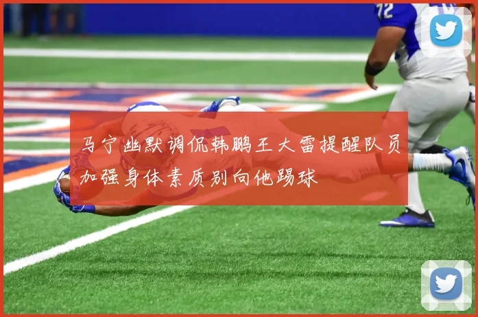 马宁幽默调侃韩鹏王大雷提醒队员加强身体素质别向他踢球
